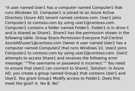 "A user named User1 has a computer named Computer1 that runs Windows 10. Computer1 is joined to an Azure Active Directory (Azure AD) tenant named contoso.com. User1 joins Computer1 to contoso.com by using user1@contoso.com. Computer1 contains a folder named Folder1. Folder1 is in drive C and is shared as Share1. Share1 has the permission shown in the following table. Group Share-Permission Everyone Full-Control AzureADuser1@contoso.com Owner A user named User2 has a computer named Computer2 that runs Windows 10. User2 joins Computer2 to contoso.com by using user2@contoso.com. User2 attempts to access Share1 and receives the following error message: ""The username or password is incorrect."" You need to ensure that User2 can connect to Share1. Solution: In Azure AD, you create a group named Group1 that contains User1 and User2. You grant Group1 Modify access to Folder1. Does this meet the goal? A. Yes B. No"