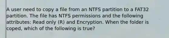 A user need to copy a file from an NTFS partition to a FAT32 partition. The file has NTFS permissions and the following attributes: Read only (R) and Encryption. When the folder is coped, which of the following is true?