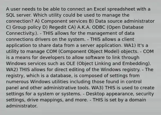 A user needs to be able to connect an Excel spreadsheet with a SQL server. Which utility could be used to manage the connection? A) Component services B) Data source administrator C) Group policy D) Regedit CA) A.K.A. ODBC (Open Database Connectivity.). - THIS allows for the management of data connections drivers on the system. - THIS allows a client application to share data from a server application. WA1) It's a utility to manage COM (Component Object Model) objects. - COM is a means for developers to allow software to link through Windows services such as OLE (Object Linking and Embedding). WA2) THIS allows for direct editing of the Windows registry. - The registry, which is a database, is composed of settings from numerous Windows utilities including those found in control panel and other administrative tools. WA3) THIS is used to create settings for a system or systems. - Desktop appearance, security settings, drive mappings, and more. - THIS is set by a domain administrator.