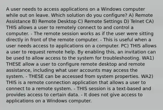 A user needs to access applications on a Windows computer while out on leave. Which solution do you configure? A) Remote Assistance B) Remote Desktop C) Remote Settings D) Telnet CA) THIS allows a user to remotely connect to and control a computer. - The remote session works as if the user were sitting directly in front of the remote computer. - This is useful when a user needs access to applications on a computer. PC) THIS allows a user to request remote help. By enabling this, an invitation can be used to allow access to the system for troubleshooting. WA1) THESE allow a user to configure remote desktop and remote assistance, including what user accounts may access the system. - THESE can be accessed from system properties. WA2) THIS is a remote connection application that allows a user to connect to a remote system. - THIS session is a text-based and provides access to certain data. - It does not give access to applications on a Windows computer.