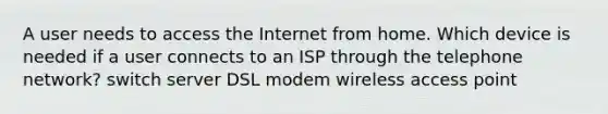 A user needs to access the Internet from home. Which device is needed if a user connects to an ISP through the telephone network? switch server DSL modem wireless access point