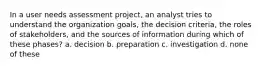 In a user needs assessment project, an analyst tries to understand the organization goals, the decision criteria, the roles of stakeholders, and the sources of information during which of these phases? a. decision b. preparation c. investigation d. none of these