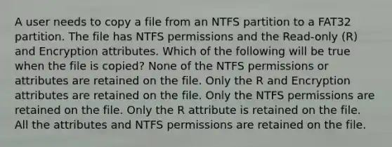 A user needs to copy a file from an NTFS partition to a FAT32 partition. The file has NTFS permissions and the Read-only (R) and Encryption attributes. Which of the following will be true when the file is copied? None of the NTFS permissions or attributes are retained on the file. Only the R and Encryption attributes are retained on the file. Only the NTFS permissions are retained on the file. Only the R attribute is retained on the file. All the attributes and NTFS permissions are retained on the file.