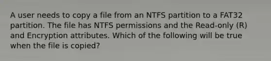 A user needs to copy a file from an NTFS partition to a FAT32 partition. The file has NTFS permissions and the Read-only (R) and Encryption attributes. Which of the following will be true when the file is copied?