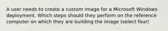 A user needs to create a custom image for a Microsoft Windows deployment. Which steps should they perform on the reference computer on which they are building the image (select four)