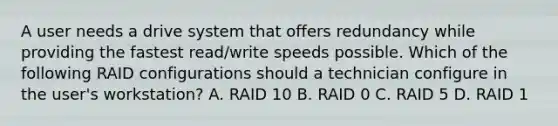 A user needs a drive system that offers redundancy while providing the fastest read/write speeds possible. Which of the following RAID configurations should a technician configure in the user's workstation? A. RAID 10 B. RAID 0 C. RAID 5 D. RAID 1