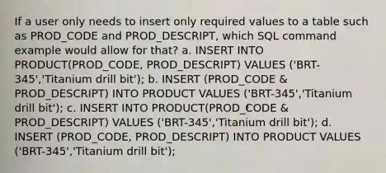 If a user only needs to insert only required values to a table such as PROD_CODE and PROD_DESCRIPT, which SQL command example would allow for that? a. INSERT INTO PRODUCT(PROD_CODE, PROD_DESCRIPT) VALUES ('BRT-345','Titanium drill bit'); b. INSERT (PROD_CODE & PROD_DESCRIPT) INTO PRODUCT VALUES ('BRT-345','Titanium drill bit'); c. INSERT INTO PRODUCT(PROD_CODE & PROD_DESCRIPT) VALUES ('BRT-345','Titanium drill bit'); d. INSERT (PROD_CODE, PROD_DESCRIPT) INTO PRODUCT VALUES ('BRT-345','Titanium drill bit');