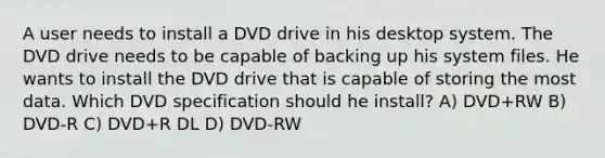 A user needs to install a DVD drive in his desktop system. The DVD drive needs to be capable of backing up his system files. He wants to install the DVD drive that is capable of storing the most data. Which DVD specification should he install? A) DVD+RW B) DVD-R C) DVD+R DL D) DVD-RW