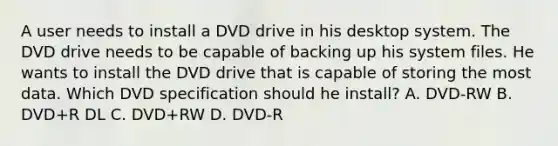 A user needs to install a DVD drive in his desktop system. The DVD drive needs to be capable of backing up his system files. He wants to install the DVD drive that is capable of storing the most data. Which DVD specification should he install? A. DVD-RW B. DVD+R DL C. DVD+RW D. DVD-R