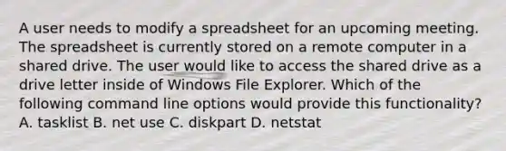 A user needs to modify a spreadsheet for an upcoming meeting. The spreadsheet is currently stored on a remote computer in a shared drive. The user would like to access the shared drive as a drive letter inside of Windows File Explorer. Which of the following command line options would provide this functionality? A. tasklist B. net use C. diskpart D. netstat