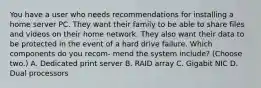 You have a user who needs recommendations for installing a home server PC. They want their family to be able to share files and videos on their home network. They also want their data to be protected in the event of a hard drive failure. Which components do you recom- mend the system include? (Choose two.) A. Dedicated print server B. RAID array C. Gigabit NIC D. Dual processors