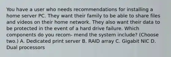 You have a user who needs recommendations for installing a home server PC. They want their family to be able to share files and videos on their home network. They also want their data to be protected in the event of a hard drive failure. Which components do you recom- mend the system include? (Choose two.) A. Dedicated print server B. RAID array C. Gigabit NIC D. Dual processors