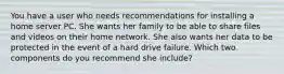 You have a user who needs recommendations for installing a home server PC. She wants her family to be able to share files and videos on their home network. She also wants her data to be protected in the event of a hard drive failure. Which two components do you recommend she include?