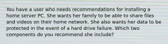 You have a user who needs recommendations for installing a home server PC. She wants her family to be able to share files and videos on their home network. She also wants her data to be protected in the event of a hard drive failure. Which two components do you recommend she include?