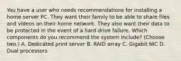 You have a user who needs recommendations for installing a home server PC. They want their family to be able to share files and videos on their home network. They also want their data to be protected in the event of a hard drive failure. Which components do you recommend the system include? (Choose two.) A. Dedicated print server B. RAID array C. Gigabit NIC D. Dual processors