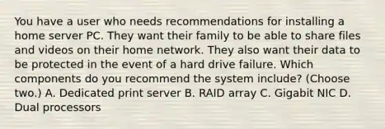 You have a user who needs recommendations for installing a home server PC. They want their family to be able to share files and videos on their home network. They also want their data to be protected in the event of a hard drive failure. Which components do you recommend the system include? (Choose two.) A. Dedicated print server B. RAID array C. Gigabit NIC D. Dual processors