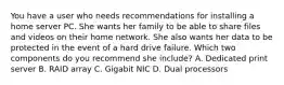 You have a user who needs recommendations for installing a home server PC. She wants her family to be able to share files and videos on their home network. She also wants her data to be protected in the event of a hard drive failure. Which two components do you recommend she include? A. Dedicated print server B. RAID array C. Gigabit NIC D. Dual processors