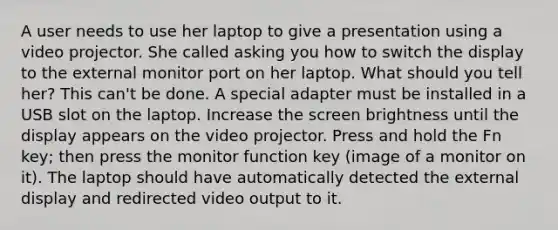 A user needs to use her laptop to give a presentation using a video projector. She called asking you how to switch the display to the external monitor port on her laptop. What should you tell her? This can't be done. A special adapter must be installed in a USB slot on the laptop. Increase the screen brightness until the display appears on the video projector. Press and hold the Fn key; then press the monitor function key (image of a monitor on it). The laptop should have automatically detected the external display and redirected video output to it.