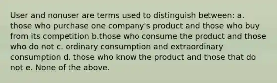 User and nonuser are terms used to distinguish between: a. those who purchase one company's product and those who buy from its competition b.those who consume the product and those who do not c. ordinary consumption and extraordinary consumption d. those who know the product and those that do not e. None of the above.