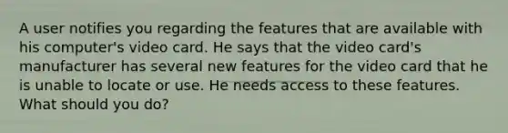 A user notifies you regarding the features that are available with his computer's video card. He says that the video card's manufacturer has several new features for the video card that he is unable to locate or use. He needs access to these features. What should you do?