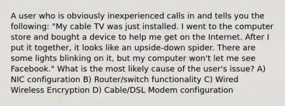 A user who is obviously inexperienced calls in and tells you the following: "My cable TV was just installed. I went to the computer store and bought a device to help me get on the Internet. After I put it together, it looks like an upside-down spider. There are some lights blinking on it, but my computer won't let me see Facebook." What is the most likely cause of the user's issue? A) NIC configuration B) Router/switch functionality C) Wired Wireless Encryption D) Cable/DSL Modem configuration