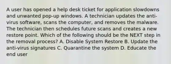 A user has opened a help desk ticket for application slowdowns and unwanted pop-up windows. A technician updates the anti-virus software, scans the computer, and removes the malware. The technician then schedules future scans and creates a new restore point. Which of the following should be the NEXT step in the removal process? A. Disable System Restore B. Update the anti-virus signatures C. Quarantine the system D. Educate the end user