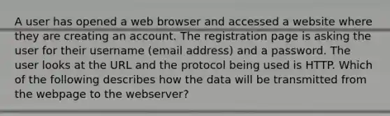 A user has opened a web browser and accessed a website where they are creating an account. The registration page is asking the user for their username (email address) and a password. The user looks at the URL and the protocol being used is HTTP. Which of the following describes how the data will be transmitted from the webpage to the webserver?