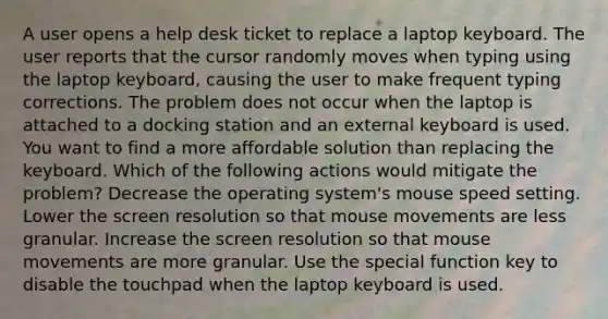 A user opens a help desk ticket to replace a laptop keyboard. The user reports that the cursor randomly moves when typing using the laptop keyboard, causing the user to make frequent typing corrections. The problem does not occur when the laptop is attached to a docking station and an external keyboard is used. You want to find a more affordable solution than replacing the keyboard. Which of the following actions would mitigate the problem? Decrease the operating system's mouse speed setting. Lower the screen resolution so that mouse movements are less granular. Increase the screen resolution so that mouse movements are more granular. Use the special function key to disable the touchpad when the laptop keyboard is used.