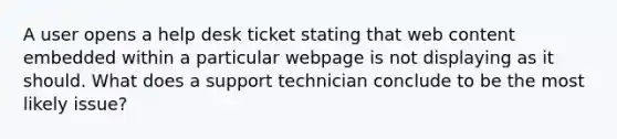 A user opens a help desk ticket stating that web content embedded within a particular webpage is not displaying as it should. What does a support technician conclude to be the most likely issue?