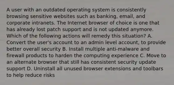 A user with an outdated operating system is consistently browsing sensitive websites such as banking, email, and corporate intranets. The Internet browser of choice is one that has already lost patch support and is not updated anymore. Which of the following actions will remedy this situation? A. Convert the user's account to an admin level account, to provide better overall security B. Install multiple anti-malware and firewall products to harden the computing experience C. Move to an alternate browser that still has consistent security update support D. Uninstall all unused browser extensions and toolbars to help reduce risks