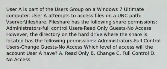 User A is part of the Users Group on a Windows 7 Ultimate computer. User A attempts to access files on a UNC path: serverfileshare. Fileshare has the following share permissions: Administrators-full control Users-Read Only Guests-No Access However, the directory on the hard drive where the share is located has the following permissions: Administrators-Full Control Users-Change Guests-No Access Which level of access will the account User A have? A. Read Only B. Change C. Full Control D. No Access