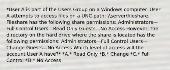 *User A is part of the Users Group on a Windows computer. User A attempts to access files on a UNC path: serverfileshare. Fileshare has the following share permissions: Administrators—Full Control Users—Read Only Guests—No Access However, the directory on the hard drive where the share is located has the following permissions: Administrators—Full Control Users—Change Guests—No Access Which level of access will the account User A have?* *A.* Read Only *B.* Change *C.* Full Control *D.* No Access