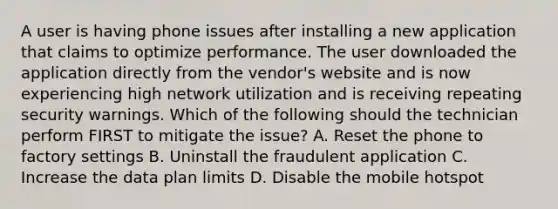 A user is having phone issues after installing a new application that claims to optimize performance. The user downloaded the application directly from the vendor's website and is now experiencing high network utilization and is receiving repeating security warnings. Which of the following should the technician perform FIRST to mitigate the issue? A. Reset the phone to factory settings B. Uninstall the fraudulent application C. Increase the data plan limits D. Disable the mobile hotspot