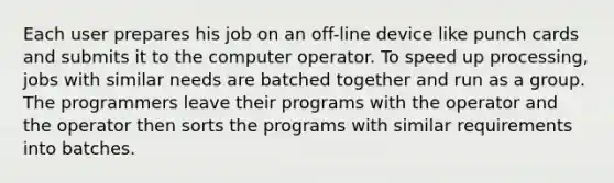 Each user prepares his job on an off-line device like punch cards and submits it to the computer operator. To speed up processing, jobs with similar needs are batched together and run as a group. The programmers leave their programs with the operator and the operator then sorts the programs with similar requirements into batches.