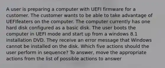 A user is preparing a computer with UEFI firmware for a customer. The customer wants to be able to take advantage of UEFIfeaters on the computer. The computer currently has one hard disk configured as a basic disk. The user boots the computer in UEFI mode and start up from a windows 8.1 installation DVD. They receive an error message that Windows cannot be installed on the disk. Which five actions should the user perform in sequence? To answer, move the appropriate actions from the list of possible actions to answer