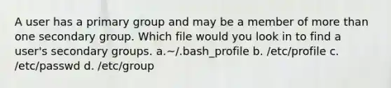 A user has a primary group and may be a member of more than one secondary group. Which file would you look in to find a user's secondary groups. a.~/.bash_profile b. /etc/profile c. /etc/passwd d. /etc/group