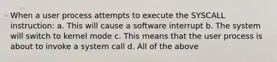 When a user process attempts to execute the SYSCALL instruction: a. This will cause a software interrupt b. The system will switch to kernel mode c. This means that the user process is about to invoke a system call d. All of the above