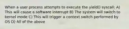 When a user process attempts to execute the yield() syscall: A) This will cause a software interrupt B) The system will switch to kernel mode C) This will trigger a context switch performed by OS D) All of the above