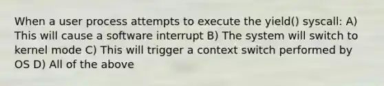 When a user process attempts to execute the yield() syscall: A) This will cause a software interrupt B) The system will switch to kernel mode C) This will trigger a context switch performed by OS D) All of the above