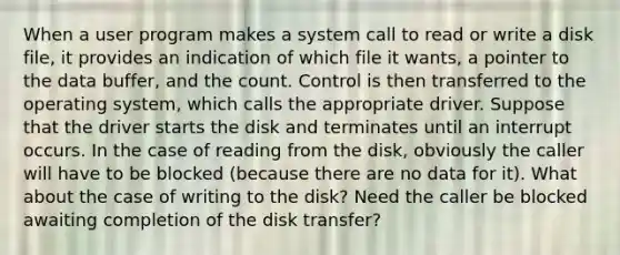 When a user program makes a system call to read or write a disk file, it provides an indication of which file it wants, a pointer to the data buffer, and the count. Control is then transferred to the operating system, which calls the appropriate driver. Suppose that the driver starts the disk and terminates until an interrupt occurs. In the case of reading from the disk, obviously the caller will have to be blocked (because there are no data for it). What about the case of writing to the disk? Need the caller be blocked awaiting completion of the disk transfer?