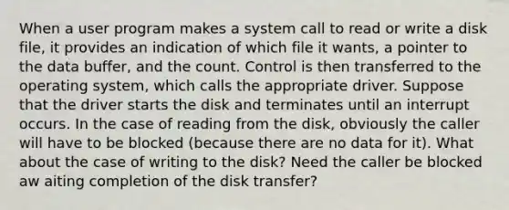 When a user program makes a system call to read or write a disk file, it provides an indication of which file it wants, a pointer to the data buffer, and the count. Control is then transferred to the operating system, which calls the appropriate driver. Suppose that the driver starts the disk and terminates until an interrupt occurs. In the case of reading from the disk, obviously the caller will have to be blocked (because there are no data for it). What about the case of writing to the disk? Need the caller be blocked aw aiting completion of the disk transfer?