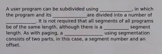 A user program can be subdivided using ______________, in which the program and its _______________are divided into a number of _____________. It is not required that all segments of all programs be of the same length, although there is a ___________ segment length. As with paging, a _________________ using segmentation consists of two parts, in this case, a segment number and an offset.