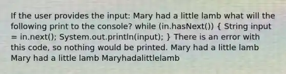 If the user provides the input: Mary had a little lamb what will the following print to the console? while (in.hasNext()) ( String input = in.next(); System.out.println(input); ) There is an error with this code, so nothing would be printed. Mary had a little lamb Mary had a little lamb Maryhadalittlelamb