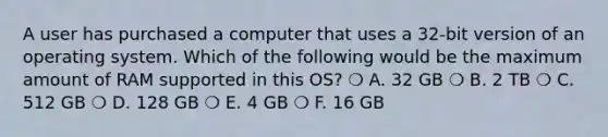 A user has purchased a computer that uses a 32-bit version of an operating system. Which of the following would be the maximum amount of RAM supported in this OS? ❍ A. 32 GB ❍ B. 2 TB ❍ C. 512 GB ❍ D. 128 GB ❍ E. 4 GB ❍ F. 16 GB