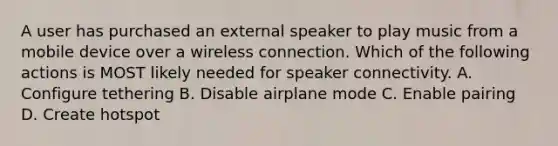 A user has purchased an external speaker to play music from a mobile device over a wireless connection. Which of the following actions is MOST likely needed for speaker connectivity. A. Configure tethering B. Disable airplane mode C. Enable pairing D. Create hotspot