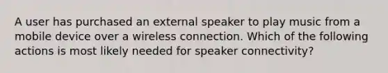 A user has purchased an external speaker to play music from a mobile device over a wireless connection. Which of the following actions is most likely needed for speaker connectivity?