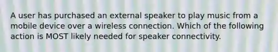 A user has purchased an external speaker to play music from a mobile device over a wireless connection. Which of the following action is MOST likely needed for speaker connectivity.