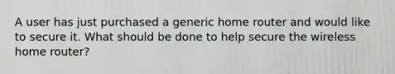 A user has just purchased a generic home router and would like to secure it. What should be done to help secure the wireless home router?