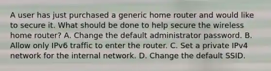 A user has just purchased a generic home router and would like to secure it. What should be done to help secure the wireless home router? A. Change the default administrator password. B. Allow only IPv6 traffic to enter the router. C. Set a private IPv4 network for the internal network. D. Change the default SSID.