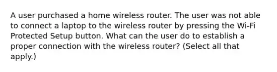 A user purchased a home wireless router. The user was not able to connect a laptop to the wireless router by pressing the Wi-Fi Protected Setup button. What can the user do to establish a proper connection with the wireless router? (Select all that apply.)